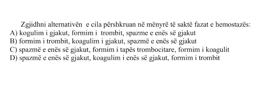 Zgjidhni alternativën e cila përshkruan në mënyrë të saktë fazat e hemostazës: A) Kogulim i gjakut, formimi trombit, spazme e enës së gjakut B) Formim i trombit, koagulim i gjakut, spazmë e enës së gjakut C) Spazmë e enës së gjakut, formim i tapës trombocitare, formim i koagulit D) Spazmë e enës së gjakut, koagulim i enës së gjakut, formim i trombit
