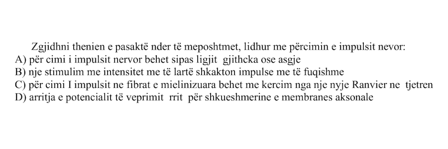 Zgjidhni thënien e pasaktë ndër të mëposhtmet, lidhur me përcimin e impulsit nervor: A) Përcimi i impulsit nervor bëhet sipas ligjit gjithçka ose asgjë B) Një stimulim me intensitet më të lartë shkakton impulse më të fuqishme C) Përcimi i impulsit në fibrat e mielinizuara bëhet me kërcim nga një nyje Ranvier në tjetrën D) Arritja e potencialit të veprimit rrit përshkueshmërinë e membranës aksonale