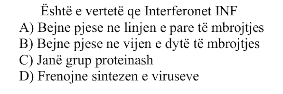 Është e vërtetë që interferonet, IFN: A) Bëjnë pjesë në linjën e parë të mbrojtjes B) Bëjnë pjesë në vijën e dytë të mbrojtjes C) Janë grup proteinash D) Frenojnë sintezën e viruseve