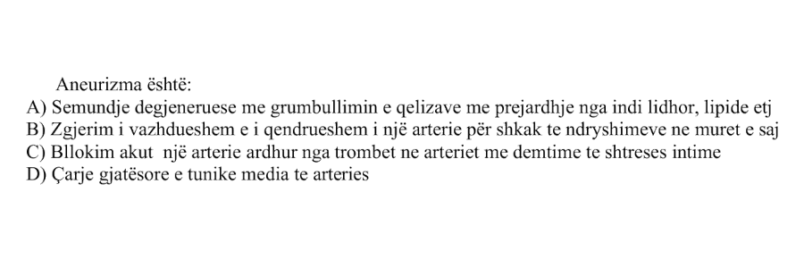 Aneurizma është: A) Sëmundje degjenerative me grumbullimin e qelizave me prejardhje nga indi lidhor, lipide etj. B) Zgjerim i vazhdueshëm e i qëndrueshëm i një arterie për shkak të ndryshimeve në muret e saj C) Bllokim akut i një arterie ardhur nga trombet në arteriet me dëmtime të shtresës intime D) Çarje gjatësore e tunica media të arteries