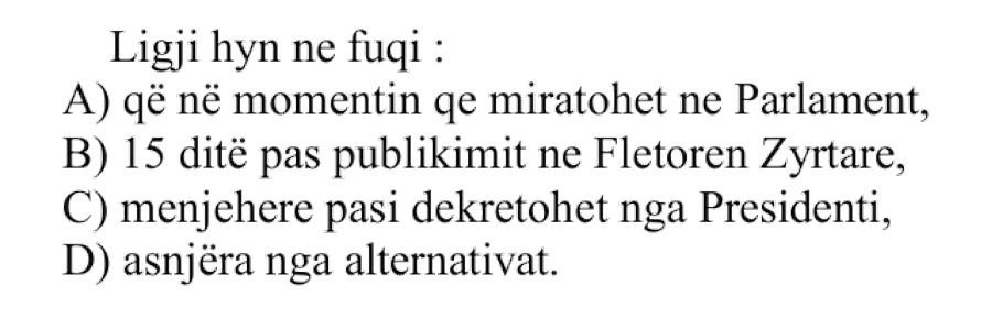 Ligji hyn në fuqi: A) që në momentin që miratohet në Parlament B) 15 ditë pas publikimit në Fletoren Zyrtare C) menjëherë pasi dekretohet nga Presidenti D) asnjëra nga alternativat