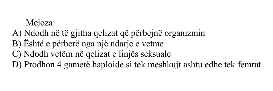 Mejoza: A) Ndodh në të gjitha qelizat që përbëjnë organizmin B) Është e përbërë nga një ndarje e vetme C) Ndodh vetëm në qelizat e linjës seksuale D) Prodhon 4 gametë haploide si tek meshkujt ashtu edhe tek femrat