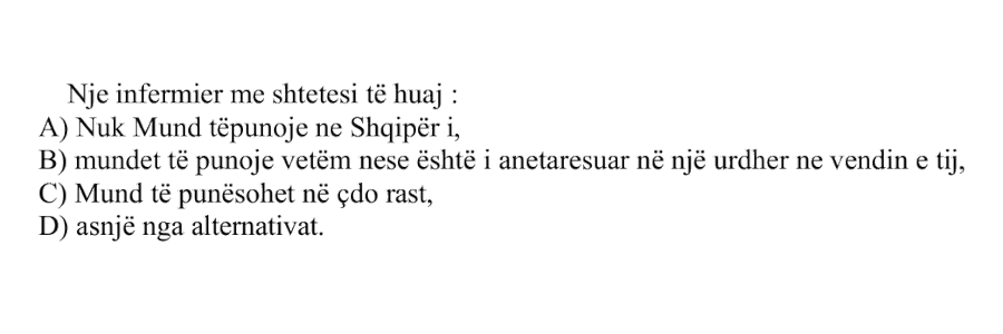 Një infermier me shtetësi të huaj: A) Nuk mund të punojë në Shqipëri B) Mund të punojë vetëm nëse është i anëtarësuar në një urdhër në vendin e tij C) Mund të punësohet në çdo rast D) Asnjë nga alternativat