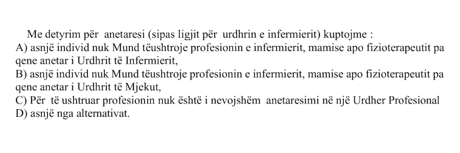 Me detyrim për anëtarësi, sipas ligjit për Urdhrin e Infermierit, kuptojmë: A) Asnjë individ nuk mund të ushtrojë profesionin e infermierit, mamisë apo fizioterapeutit pa qenë anëtar i Urdhrit të Infermierit B) Asnjë individ nuk mund të ushtrojë profesionin e infermierit, mamisë apo fizioterapeutit pa qenë anëtar i Urdhrit të Mjekut C) Për të ushtruar profesionin nuk është i nevojshëm anëtarësimi në një urdhër profesional D) Asnjë nga alternativat