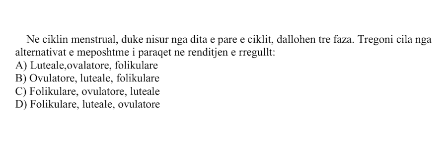 Ne ciklin menstrual, duke nisur nga dita e parë e ciklit, dallohen tre faza. Tregoni cila nga alternativat e mëposhtme i paraqet në renditjen e rregullt: A) Luteale, ovulatore, folikulare B) Ovulatore, luteale, folikulare C) Folikulare, ovulatore, luteale D) Folikulare, luteale, ovulatore