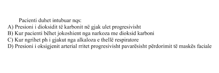 Pacienti duhet intubuar nga: A) Presioni i dioksidit të karbonit në gjak ulet progresivisht B) Kur pacienti bëhet jokoshient nga narkoza me dioksid karboni C) Kur ngrihet pH i gjakut nga alkaloza e thellë respiratore D) Presioni i oksigjenit arterial rritet progresivisht pavarësisht përdorimit të maskës faciale