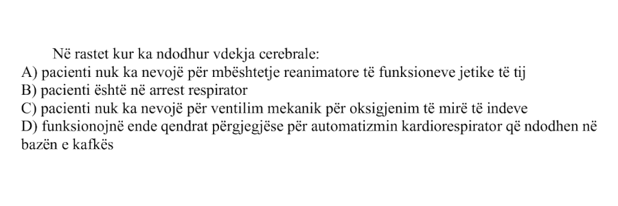 Në rastet kur ka ndodhur vdekja cerebrale: A) Pacienti nuk ka nevojë për mbështetje reanimatore të funksioneve jetike të tij B) Pacienti është në arrest respirator C) Pacienti nuk ka nevojë për ventilim mekanik për oksigjenim të mirë të indeve D) Funksionojnë ende qendrat përgjegjëse për automatizmin kardiorespirator që ndodhen në bazën e kafkës