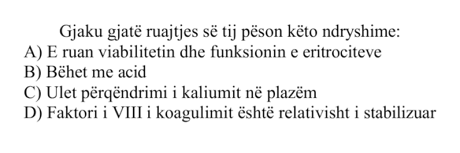 Gjaku gjatë ruajtjes së tij pëson këto ndryshime: A) E ruan viabilitetin dhe funksionin e eritrociteve B) Bëhet me acid C) Ulet përqendrimi i kaliumit në plazëm D) Faktori i VIII i koagulimit është relativisht i stabilizuar