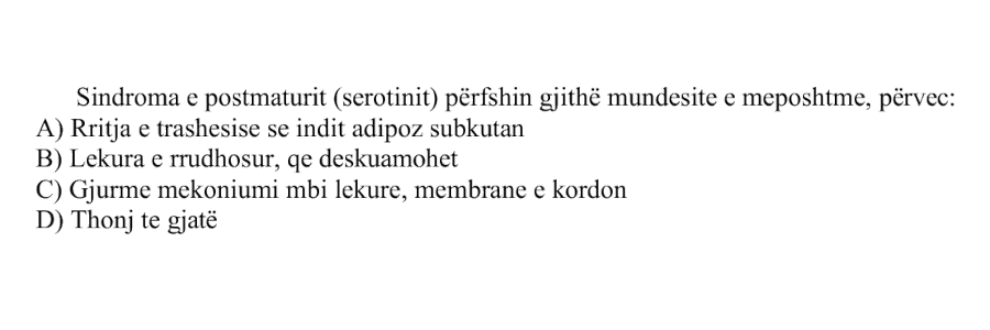 Sindroma e postmaturit, ose serotinit, përfshin gjithë mundësitë e mëposhtme, përveç: A) Rritja e trashësisë së indit adipoz subkutan B) Lëkura e rrudhosur, që deskuamohet C) Gjurmë mekoniumi mbi lëkurë, membranë e kordon D) Thonj të gjatë