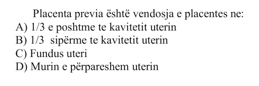 Placenta previa është vendosja e placentës në: A) \(\frac{1}{3}\) e poshtme të kavitetit uterin B) \(\frac{1}{3}\) sipërme të kavitetit uterin C) Fundus uteri D) Murin e përparmë uterin