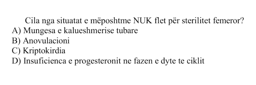 Cila nga situatat e mëposhtme NUK flet për sterilitet femëror? A) Mungesa e kalueshmërisë tubare B) Anovulacioni C) Kriptorkidia D) Insuficienca e progesteronit në fazën e dytë të ciklit