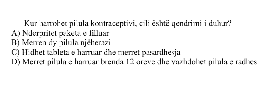 Kur harrohet pilula kontraceptive, cili është qëndrimi i duhur? A) Ndërpritet paketa e filluar B) Merren dy pilula njëherazi C) Hidhet tableta e harruar dhe merret pasardhësja D) Merret pilula e harruar brenda 12 orëve dhe vazhdohet pilula e radhës