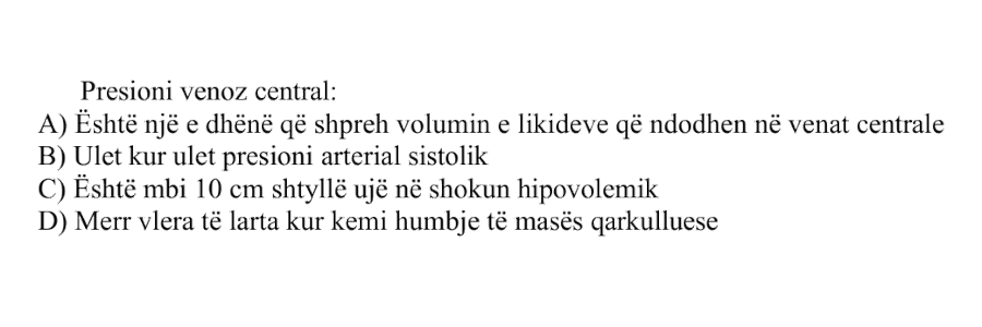 Presioni venoz central: A) Është një e dhënë që shpreh volumin e likideve që ndodhen në venat centrale B) Ulet kur ulet presioni arterial sistolik C) Është mbi 10 cm shtyllë ujë në shokun hipovolemik D) Merr vlera të larta kur kemi humbje të masës qarkulluese