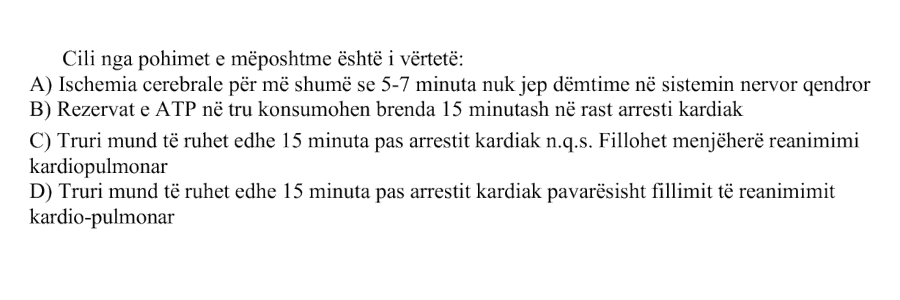 Cili nga pohimet e mëposhtme është i vërtetë: A) Ischemia cerebrale për më shumë se 5-7 minuta nuk jep dëmtime në sistemin nervor qendror B) Rezervat e ATP në tru konsumohen brenda 15 minutash në rast arresti kardiak C) Truri mund të ruhet edhe 15 minuta pas arrestit kardiak n.q.s. fillohet menjëherë reanimimi kardiopulmonar D) Truri mund të ruhet edhe 15 minuta pas arrestit kardiak pavarësisht fillimit të reanimimit kardiopulmonar