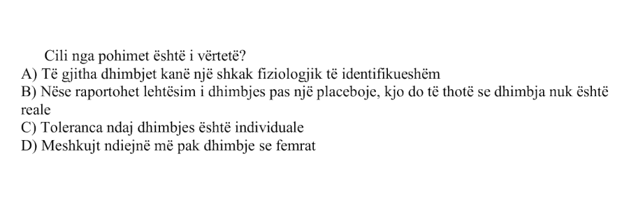 Cili nga pohimet është i vërtetë? A) Të gjitha dhimbjet kanë një shkak fiziologjik të identifikueshëm B) Nëse raportohet lehtësim i dhimbjes pas një placeboje, kjo do të thotë se dhimbja nuk është reale C) Toleranca ndaj dhimbjes është individuale D) Meshkujt ndiejnë më pak dhimbje se femrat