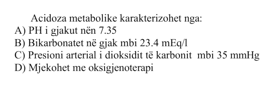 Acidoza metabolike karakterizohet nga: A) pH i gjakut nën \(7.35\) B) Bikarbonatet në gjak mbi \(23.4\ \text{mEq/L}\) C) Presioni arterial i dioksidit të karbonit mbi \(35\ \text{mmHg}\) D) Mjekohet me oksigjenoterapi