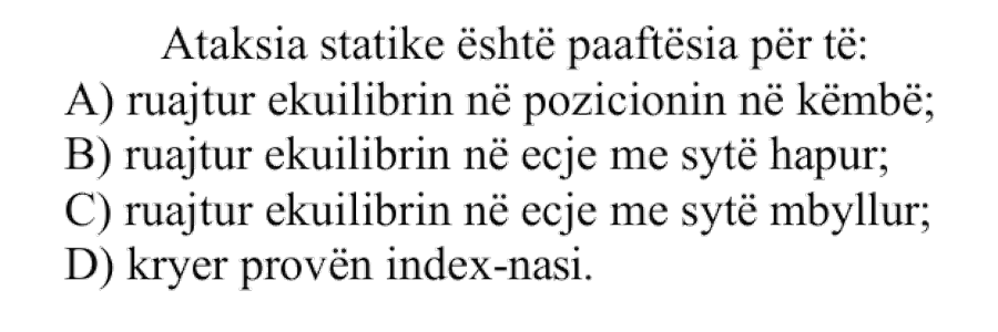 Ataksia statike është paaftësia për të: A) ruajtur ekuilibrin në pozicionin në këmbë B) ruajtur ekuilibrin në ecje me sytë hapur C) ruajtur ekuilibrin në ecje me sytë mbyllur D) kryer provën index-nasi