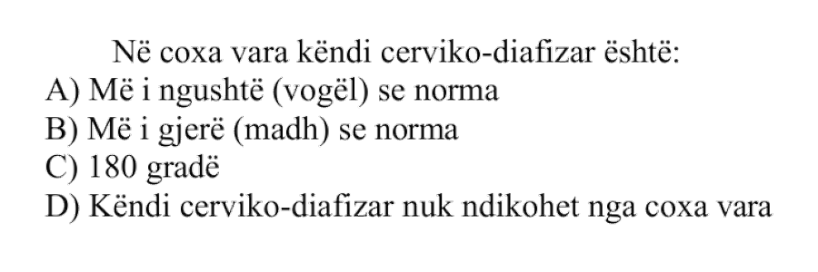 Në coxa vara këndi cerviko-diafizar është: A) Më i ngushtë, ose më i vogël, se norma B) Më i gjerë, ose më i madh, se norma C) \(180^\circ\) D) Këndi cerviko-diafizar nuk ndikohet nga coxa vara