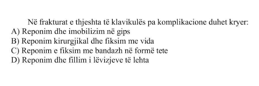 Në frakturat e thjeshta të klavikulës pa komplikacione duhet kryer: A) Reponim dhe imobilizim në gips B) Reponim kirurgjikal dhe fiksim me vida C) Reponim e fiksim me bandazh në formë tete D) Reponim dhe fillim i lëvizjeve të lehta