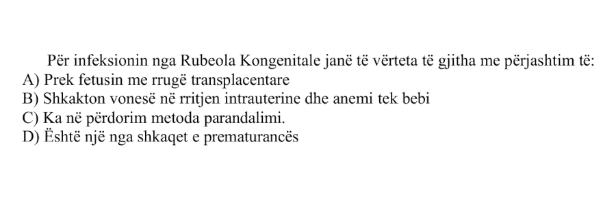 Për infeksionin nga Rubeola Kongenitale janë të vërteta të gjitha me përjashtim të: A) Prek fetusin me rrugë transplacentare B) Shkakton vonesë në rritjen intrauterine dhe anemi tek bebi C) Ka në përdorim metoda parandalimi. D) Është një nga shkaqet e prematurancës