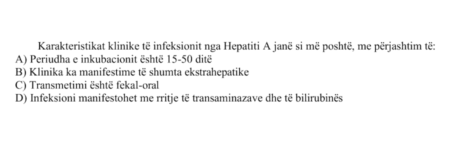 Karakteristikat klinike të infeksionit nga Hepatiti A janë si më poshtë, me përjashtim të: A) Periudha e inkubacionit është \(15\text{-}50\) ditë B) Klinika ka manifestime të shumta ekstrahepatike C) Transmetimi është fekal-oral D) Infeksioni manifestohet me rritje të transaminazave dhe të bilirubinës