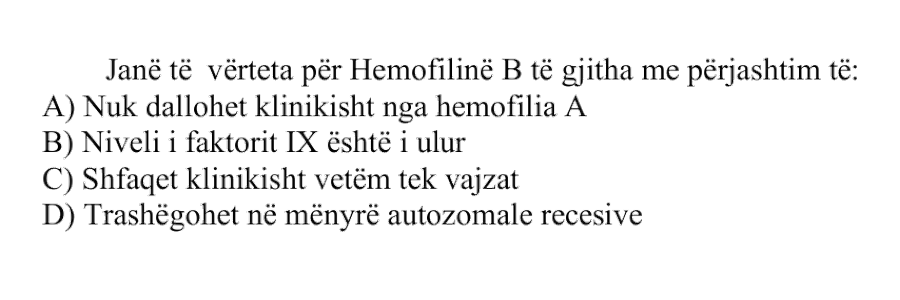 Janë të vërteta për Hemofilinë B të gjitha, me përjashtim të: A) Nuk dallohet klinikisht nga hemofilia A B) Niveli i faktorit \(\text{IX}\) është i ulur C) Shfaqet klinikisht vetëm tek vajzat D) Trashëgohet në mënyrë autozomale recesive