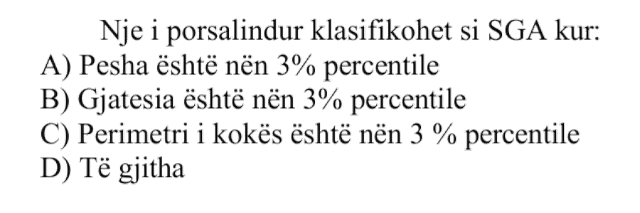 Një i porsalindur klasifikohet si SGA kur: A) Pesha është nën percentilin e tretë B) Gjatësia është nën percentilin e tretë C) Perimetri i kokës është nën percentilin e tretë D) Të gjitha