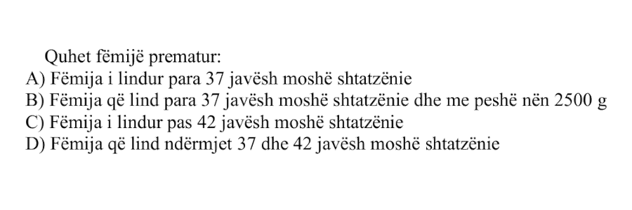 Quhet fëmijë prematur: A) Fëmija i lindur para 37 javësh moshë shtatzënie B) Fëmija që lind para 37 javësh moshë shtatzënie dhe me peshë nën 2500 g C) Fëmija i lindur pas 42 javësh moshë shtatzënie D) Fëmija që lind ndërmjet 37 dhe 42 javësh moshë shtatzënie