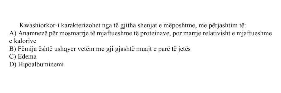 Kwashiorkor-i karakterizohet nga të gjitha shenjat e mëposhtme, me përjashtim të: A) Anamnezë për mosmarrje të mjaftueshme të proteinave, por marrje relativisht e mjaftueshme e kalorive B) Fëmija është ushqyer vetëm me gji gjashtë muajt e parë të jetës C) Edema D) Hipoalbuminemi