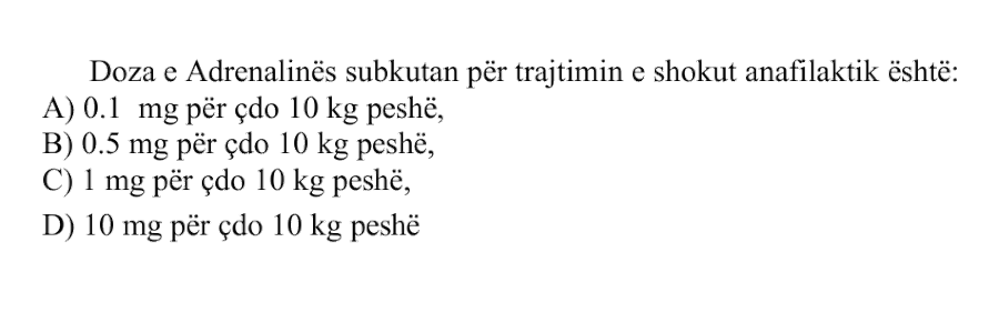 Doza e Adrenalinës subkutan për trajtimin e shokut anafilaktik është: A) \(0.1 \ \text{mg}\) për çdo \(10 \ \text{kg}\) peshë B) \(0.5 \ \text{mg}\) për çdo \(10 \ \text{kg}\) peshë C) \(1 \ \text{mg}\) për çdo \(10 \ \text{kg}\) peshë D) \(10 \ \text{mg}\) për çdo \(10 \ \text{kg}\) peshë