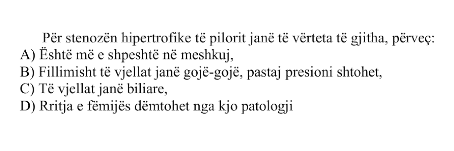 Për stenozën hipertrofike të pilorit janë të vërteta të gjitha, përveç: A) Është më e shpeshtë në meshkuj B) Fillimisht të vjellat janë gojë-gojë, pastaj presioni shtohet C) Të vjellat janë biliare D) Rritja e fëmijës dëmtohet nga kjo patologji