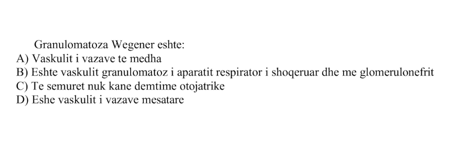 Granulomatoza Wegener është: A) Vaskulit i vazave të mëdha B) Është vaskulit granulomatoz i aparatit respirator i shoqëruar dhe me glomerulonefrit C) Të sëmurët nuk kanë dëmtime otojatrike D) Është vaskulit i vazave mesatare