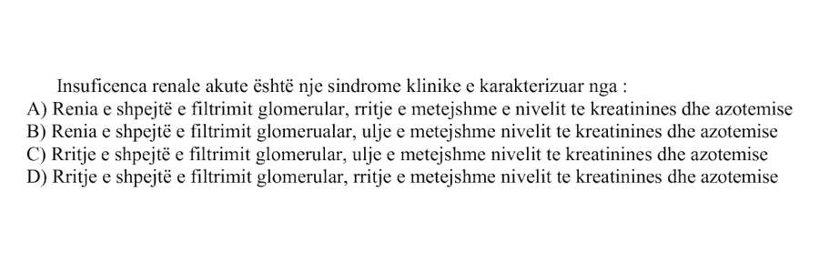 Insuficienca renale akute është një sindromë klinike e karakterizuar nga: A) Rënia e shpejtë e filtrimit glomerular, rritje e mëtejshme e nivelit të kreatininës dhe azotemisë B) Rënia e shpejtë e filtrimit glomerular, ulje e mëtejshme e nivelit të kreatininës dhe azotemisë C) Rritje e shpejtë e filtrimit glomerular, ulje e mëtejshme e nivelit të kreatininës dhe azotemisë D) Rritje e shpejtë e filtrimit glomerular, rritje e mëtejshme e nivelit të kreatininës dhe azotemisë