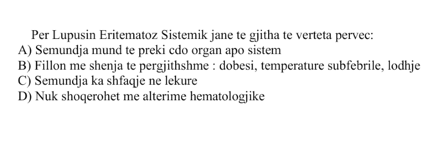Për Lupusin Eritematoz Sistemik janë të gjitha të vërteta, përveç: A) Sëmundja mund të prekë çdo organ apo sistem B) Fillon me shenja të përgjithshme: dobësi, temperaturë subfebrile, lodhje C) Sëmundja ka shfaqje në lëkurë D) Nuk shoqërohet me alterime hematologjike