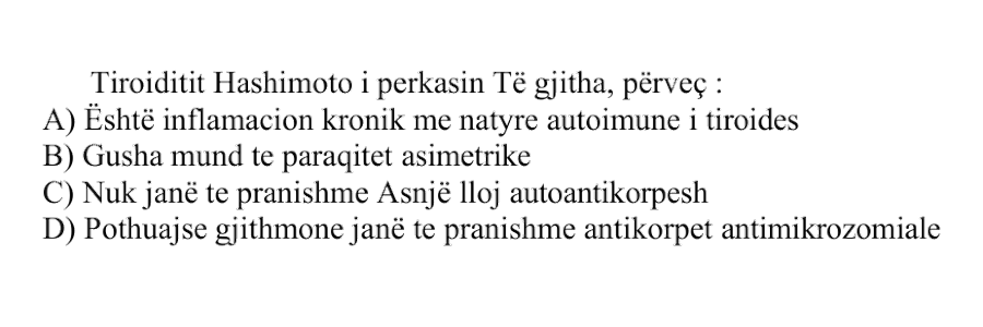 Tiroiditit Hashimoto i përkasin të gjitha, përveç: A) Është inflamacion kronik me natyrë autoimune i tiroides B) Gusha mund të paraqitet asimetrike C) Nuk janë të pranishme asnjë lloj autoantikorpi D) Pothuajse gjithmonë janë të pranishme antikorpet antimikrozomiale
