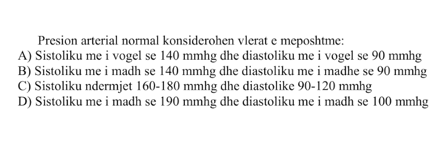 Presion arterial normal konsiderohen vlerat e mëposhtme: A) Sistoliku më i vogël se \(140\ \text{mmHg}\) dhe diastoliku më i vogël se \(90\ \text{mmHg}\) B) Sistoliku më i madh se \(140\ \text{mmHg}\) dhe diastoliku më i madh se \(90\ \text{mmHg}\) C) Sistoliku ndërmjet \(160-180\ \text{mmHg}\) dhe diastoliku \(90-120\ \text{mmHg}\) D) Sistoliku më i madh se \(190\ \text{mmHg}\) dhe diastoliku më i madh se \(100\ \text{mmHg}\)