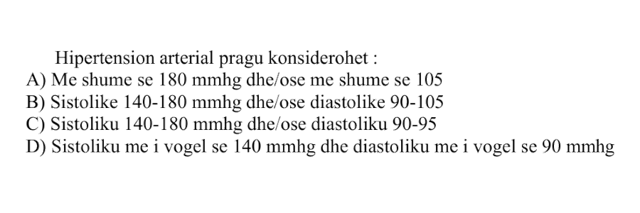 Hipertension arterial pragu konsiderohet: A) Më shumë se \(180\ \text{mmHg}\) dhe/ose më shumë se \(105\ \text{mmHg}\) B) Sistolike \(140-180\ \text{mmHg}\) dhe/ose diastolike \(90-105\ \text{mmHg}\) C) Sistoliku \(140-180\ \text{mmHg}\) dhe/ose diastoliku \(90-95\ \text{mmHg}\) D) Sistoliku më i vogël se \(140\ \text{mmHg}\) dhe diastoliku më i vogël se \(90\ \text{mmHg}\)