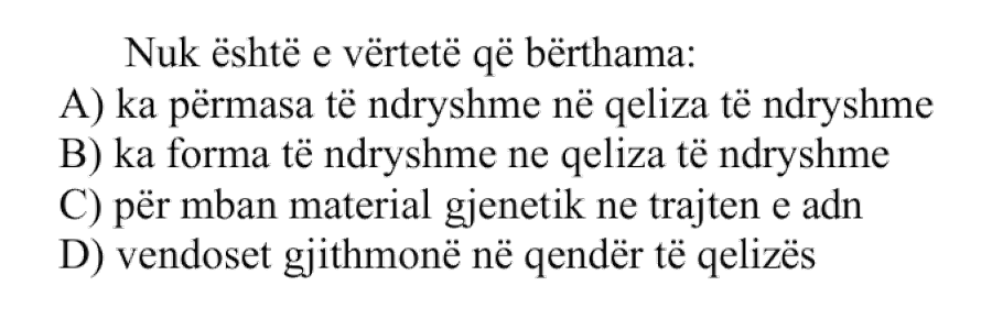 Nuk është e vërtetë që bërthama: A) Ka përmasa të ndryshme në qeliza të ndryshme B) Ka forma të ndryshme në qeliza të ndryshme C) Përmban material gjenetik në trajtën e ADN-së D) Vendoset gjithmonë në qendër të qelizës