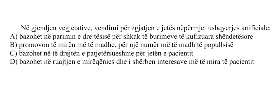 Në gjendjen vegjetative, vendimi për zgjatjen e jetës nëpërmjet ushqyerjes artificiale: A) bazohet në parimin e drejtësisë për shkak të burimeve të kufizuara shëndetësore B) promovon të mirën më të madhe, për një numër më të madh të popullsisë C) bazohet në të drejtën e patjetërsueshme për jetën e pacientit D) bazohet në ruajtjen e mirëqenies dhe i shërben interesave më të mira të pacientit
