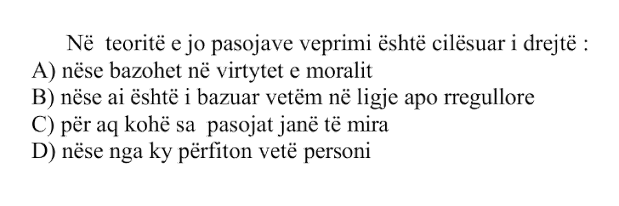 Në teoritë e jo pasojave veprimi është cilësuar i drejtë: A) nëse bazohet në virtytet e moralit B) nëse ai është i bazuar vetëm në ligje apo rregullore C) për aq kohë sa pasojat janë të mira D) nëse nga ky përfiton vetë personi