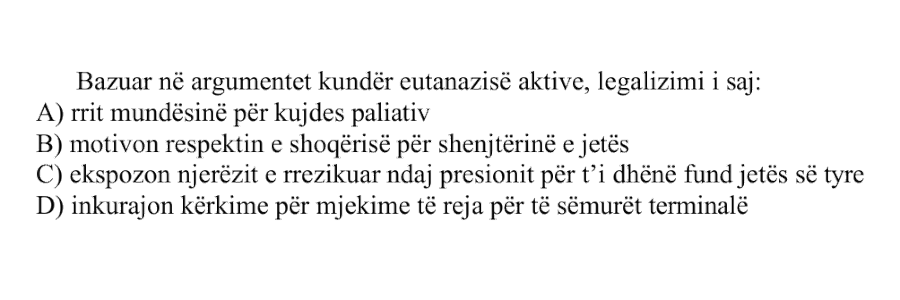 Bazuar në argumentet kundër eutanazisë aktive, legalizimi i saj: A) rrit mundësinë për kujdes paliativ B) motivon respektin e shoqërisë për shenjtërinë e jetës C) ekspozon njerëzit e rrezikuar ndaj presionit për t’i dhënë fund jetës së tyre D) inkurajon kërkime për mjekime të reja për të sëmurët terminalë