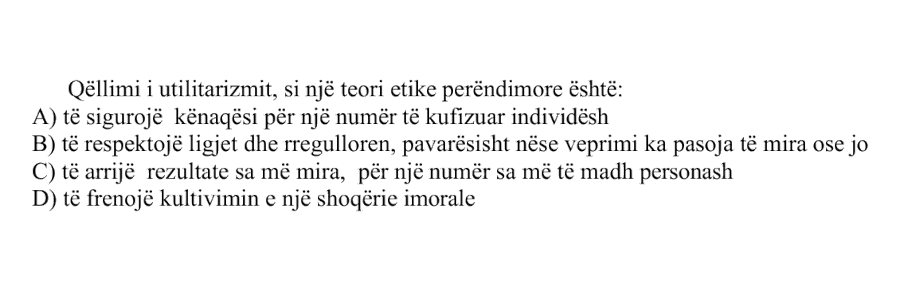 Qëllimi i utilitarizmit, si një teori etike perëndimore është: A) të sigurojë kënaqësi për një numër të kufizuar individësh B) të respektojë ligjet dhe rregulloren, pavarësisht nëse veprimi ka pasoja të mira ose jo C) të arrijë rezultate sa më mira, për një numër sa më të madh personash D) të frenojë kultivimin e një shoqërie imorale