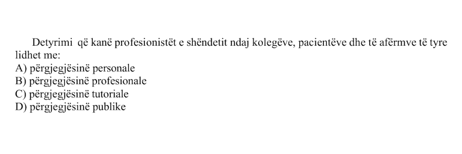 Detyrimi që kanë profesionistët e shëndetit ndaj kolegëve, pacientëve dhe të afërmve të tyre lidhet me: A) përgjegjësinë personale B) përgjegjësinë profesionale C) përgjegjësinë tutoriale D) përgjegjësinë publike