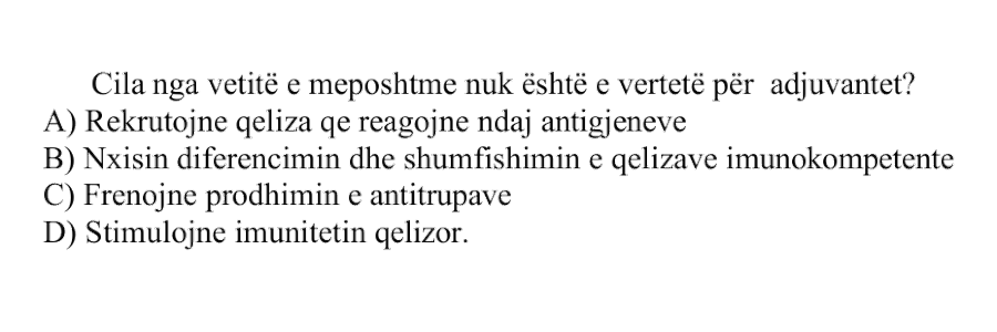 Cila nga vetitë e mëposhtme nuk është e vërtetë për adjuvantet? A) Rekrutojnë qeliza që reagojnë ndaj antigjeneve B) Nxisin diferencimin dhe shumëfishimin e qelizave imunokompetente C) Frenojnë prodhimin e antitrupave D) Stimulojnë imunitetin qelizor