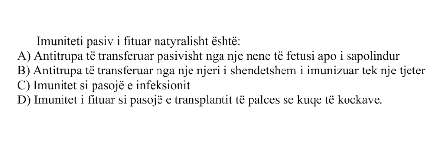 Imuniteti pasiv i fituar natyralisht është: A) Antitrupa të transferuar pasivisht nga një nënë te fetusi apo i sapolinduri B) Antitrupa të transferuar nga një njeri i shëndetshëm i imunizuar tek një tjetër C) Imunitet si pasojë e infeksionit D) Imunitet i fituar si pasojë e transplantit të palcës së kuqe të kockave