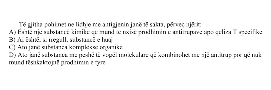 Të gjitha pohimet në lidhje me antigjenin janë të sakta, përveç njërit: A) Është një substancë kimike që mund të nxisë prodhimin e antitrupave apo qeliza T specifike B) Ai është, si rregull, substancë e huaj C) Ato janë substanca komplekse organike D) Ato janë substanca me peshë të vogël molekulare që kombinohen me një antitrup, por që nuk mund të shkaktojnë prodhimin e tyre