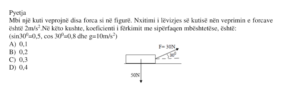 Mbi një kuti veprojnë disa forca si në figurë. Nxitimi i lëvizjes së kutisë nën veprimin e forcave është \( 2 ,\dfrac{m}{s^2} \). Në këto kushte, koeficienti i fërkimit me sipërfaqen mbështetëse është: Jepen: $$ \sin 30^\circ = 0.5 $$ $$ \cos 30^\circ = 0.8 $$ $$ g = 10 ,\dfrac{m}{s^2} $$ Alternativat: A) \( 0.1 \) B) \( 0.2 \) C) \( 0.3 \) D) \( 0.4 \)
