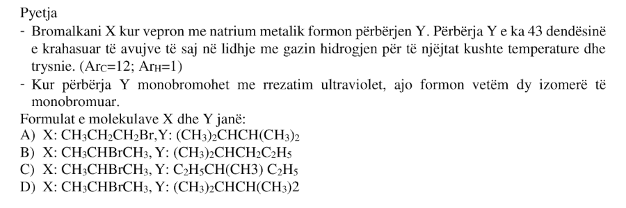 Bromalkani \(X\), kur vepron me natrium metalik, formon përbërjen \(Y\). Përbërja \(Y\) e ka \(43\) dendësinë e krahasuar të avujve të saj në lidhje me gazin hidrogjen për të njëjtat kushte temperature dhe trysnie. Kur përbërja \(Y\) monobromohet me rrezatim ultraviolet, ajo formon vetëm dy izomerë të monobromuar. Formulat e molekulave \(X\) dhe \(Y\) janë: A) \(X: \text{CH}_3\text{CH}_2\text{CH}_2\text{Br}\), \(Y: (\text{CH}_3)_2\text{CHCH}(\text{CH}_3)_2\) B) \(X: \text{CH}_3\text{CHBrCH}_3\), \(Y: (\text{CH}_3)_2\text{CHCH}_2\text{C}_2\text{H}_5\) C) \(X: \text{CH}_3\text{CHBrCH}_3\), \(Y: \text{C}_2\text{H}_5\text{CH}(\text{CH}_3)\text{C}_2\text{H}_5\) D) \(X: \text{CH}_3\text{CHBrCH}_3\), \(Y: (\text{CH}_3)_2\text{CHCH}(\text{CH}_3)_2\) \[ A_r(\text{C}) = 12 \] \[ A_r(\text{H}) = 1 \]