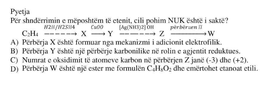 Për shndërrimin e mëposhtëm të etenit, cili pohim NUK është i saktë? \[ \text{C}_2\text{H}_4 \xrightarrow{\text{H}_2\text{O}/\text{H}_2\text{SO}_4} X \xrightarrow{\text{CuO}} Y \xrightarrow{[\text{Ag}(\text{NH}_3)_2]\text{OH}} Z \xrightarrow{\text{përbërjen }X} W \] A) Përbërja \(X\) është formuar nga mekanizmi i adicionit elektrofilik. B) Përbërja \(Y\) është një përbërje karbonilike në rolin e agjentit reduktues. C) Numrat e oksidimit të atomeve karbon në përbërjen \(Z\) janë \((-3)\) dhe \((+2)\). D) Përbërja \(W\) është një ester me formulën \( \text{C}_4\text{H}_8\text{O}_2 \) dhe emërtohet etanoat etili.