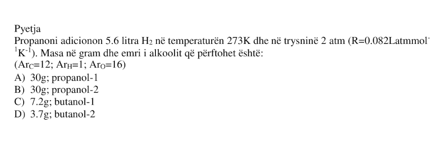 Propanoni adicionon \(5.6\ \text{L}\) \( \text{H}_2 \) në temperaturën \(273\ \text{K}\) dhe në trysninë \(2\ \text{atm}\). \[ R = 0.082\ \text{L}\cdot\text{atm}\cdot\text{mol}^{-1}\cdot\text{K}^{-1} \] Masa në gram dhe emri i alkoolit që përftohet është: A) \(30\ \text{g}\); propanol-1 B) \(30\ \text{g}\); propanol-2 C) \(7.2\ \text{g}\); butanol-1 D) \(3.7\ \text{g}\); butanol-2 \[ A_r(\text{C}) = 12 \] \[ A_r(\text{H}) = 1 \] \[ A_r(\text{O}) = 16 \]